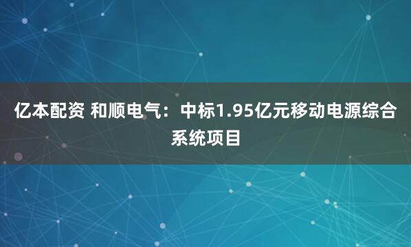 亿本配资 和顺电气：中标1.95亿元移动电源综合系统项目