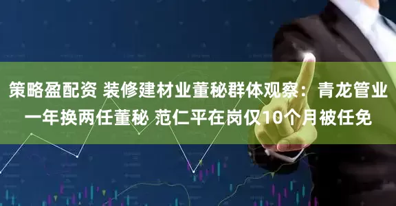 策略盈配资 装修建材业董秘群体观察：青龙管业一年换两任董秘 范仁平在岗仅10个月被任免