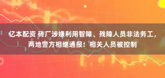 亿本配资 砖厂涉嫌利用智障、残障人员非法务工，两地警方相继通报：相关人员被控制