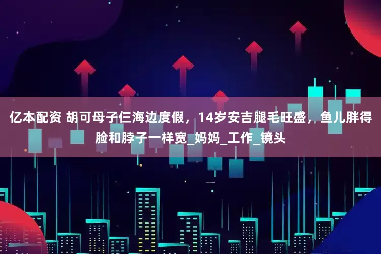 亿本配资 胡可母子仨海边度假，14岁安吉腿毛旺盛，鱼儿胖得脸和脖子一样宽_妈妈_工作_镜头