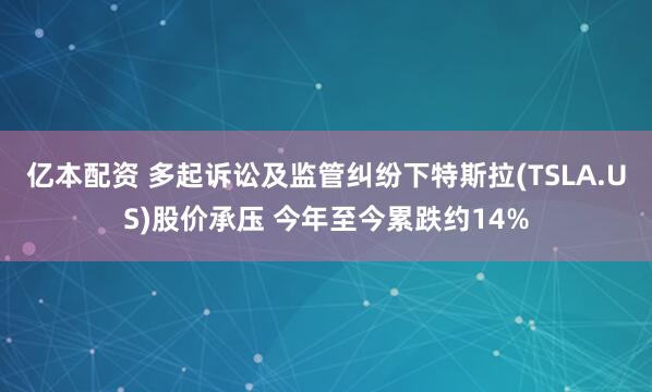 亿本配资 多起诉讼及监管纠纷下特斯拉(TSLA.US)股价承压 今年至今累跌约14%