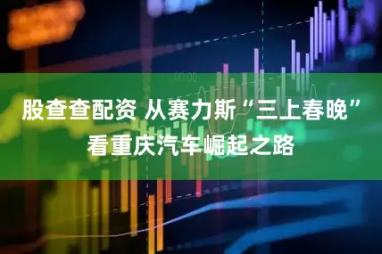 股查查配资 从赛力斯“三上春晚”看重庆汽车崛起之路