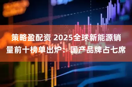 策略盈配资 2025全球新能源销量前十榜单出炉：国产品牌占七席