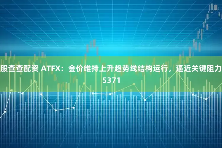 股查查配资 ATFX：金价维持上升趋势线结构运行，逼近关键阻力5371