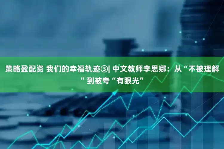 策略盈配资 我们的幸福轨迹③| 中文教师李思娜：从“不被理解”到被夸“有眼光”