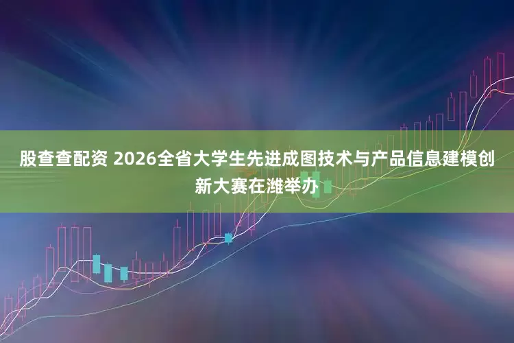 股查查配资 2026全省大学生先进成图技术与产品信息建模创新大赛在潍举办