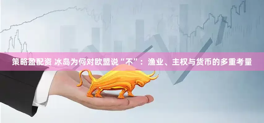 策略盈配资 冰岛为何对欧盟说“不”：渔业、主权与货币的多重考量